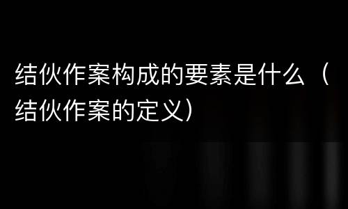 结伙作案构成的要素是什么（结伙作案的定义）