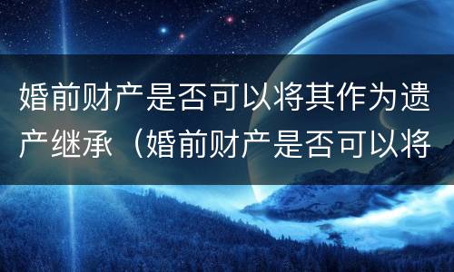 婚前财产是否可以将其作为遗产继承（婚前财产是否可以将其作为遗产继承人）