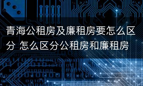 青海公租房及廉租房要怎么区分 怎么区分公租房和廉租房
