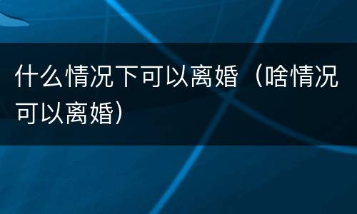 什么情况下可以离婚（啥情况可以离婚）