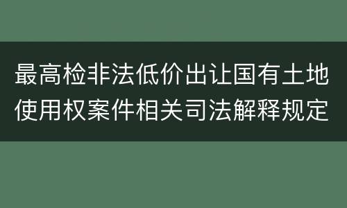 最高检非法低价出让国有土地使用权案件相关司法解释规定有什么内容