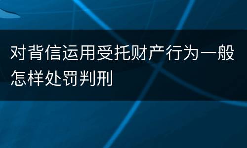 对背信运用受托财产行为一般怎样处罚判刑