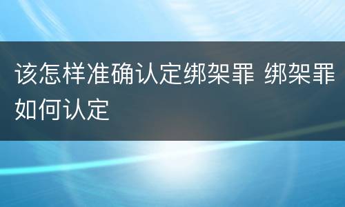 该怎样准确认定绑架罪 绑架罪如何认定