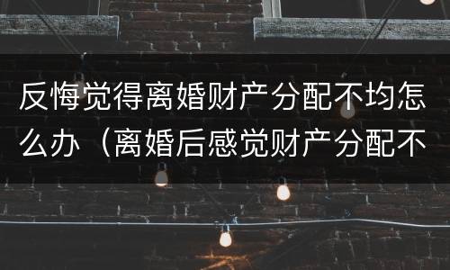 反悔觉得离婚财产分配不均怎么办（离婚后感觉财产分配不公平怎么办）