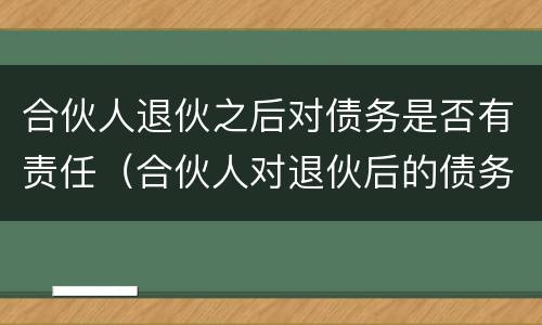 合伙人退伙之后对债务是否有责任（合伙人对退伙后的债务承担）