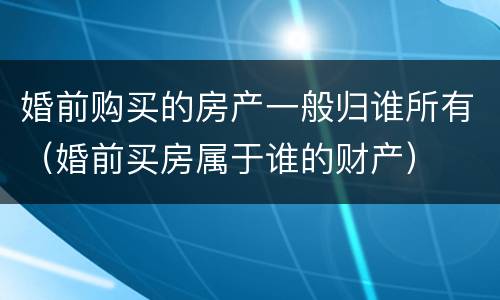 婚前购买的房产一般归谁所有（婚前买房属于谁的财产）