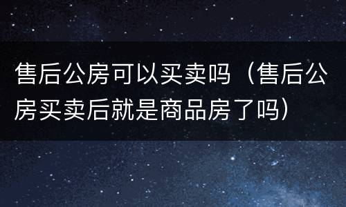 售后公房可以买卖吗（售后公房买卖后就是商品房了吗）