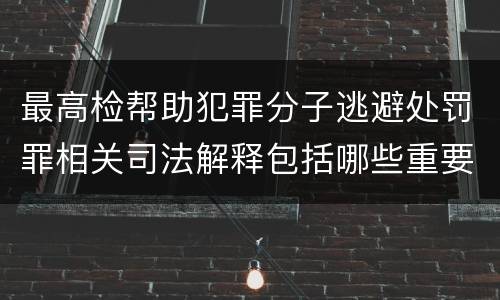 最高检帮助犯罪分子逃避处罚罪相关司法解释包括哪些重要内容