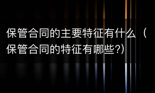 保管合同的主要特征有什么（保管合同的特征有哪些?）