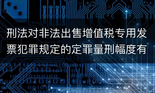 刑法对非法出售增值税专用发票犯罪规定的定罪量刑幅度有哪些