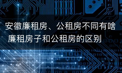安徽廉租房、公租房不同有啥 廉租房子和公租房的区别