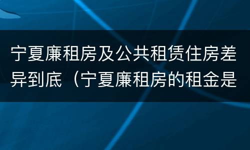 宁夏廉租房及公共租赁住房差异到底（宁夏廉租房的租金是多少钱）