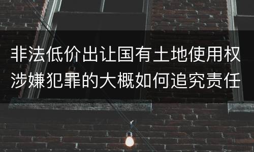 非法低价出让国有土地使用权涉嫌犯罪的大概如何追究责任