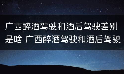 广西醉酒驾驶和酒后驾驶差别是啥 广西醉酒驾驶和酒后驾驶差别是啥呢