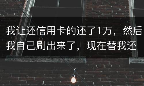 我让还信用卡的还了1万，然后我自己刷出来了，现在替我还卡的报警了，我该怎么办，
