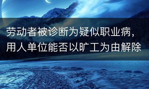 劳动者被诊断为疑似职业病，用人单位能否以旷工为由解除劳动合同