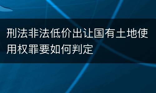 刑法非法低价出让国有土地使用权罪要如何判定