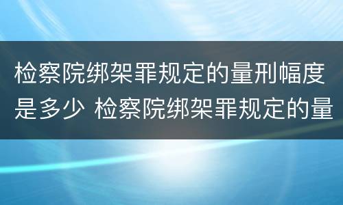 检察院绑架罪规定的量刑幅度是多少 检察院绑架罪规定的量刑幅度是多少啊