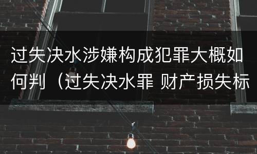 过失决水涉嫌构成犯罪大概如何判（过失决水罪 财产损失标准）