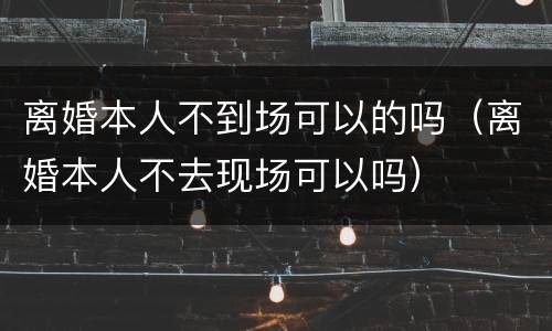离婚本人不到场可以的吗（离婚本人不去现场可以吗）