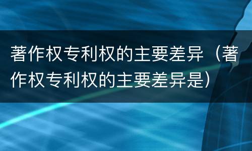 著作权专利权的主要差异（著作权专利权的主要差异是）