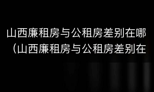 山西廉租房与公租房差别在哪（山西廉租房与公租房差别在哪查）