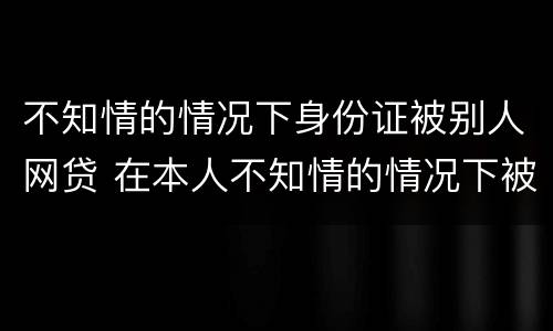 不知情的情况下身份证被别人网贷 在本人不知情的情况下被网贷