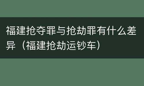 福建抢夺罪与抢劫罪有什么差异（福建抢劫运钞车）