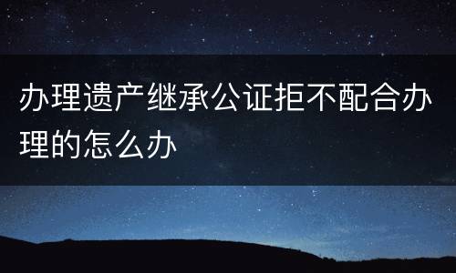 办理遗产继承公证拒不配合办理的怎么办