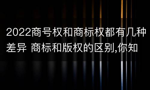 2022商号权和商标权都有几种差异 商标和版权的区别,你知道多少?