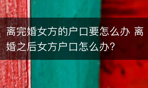 离完婚女方的户口要怎么办 离婚之后女方户口怎么办?