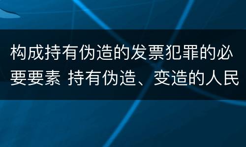 构成持有伪造的发票犯罪的必要要素 持有伪造、变造的人民币,应当及时上交到