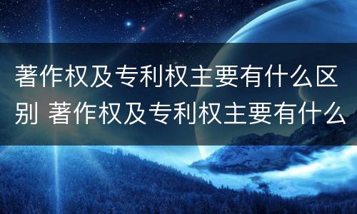 著作权及专利权主要有什么区别 著作权及专利权主要有什么区别和联系