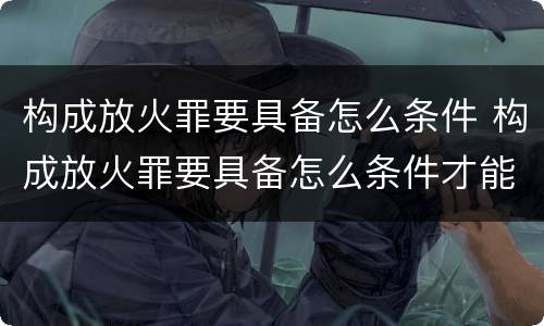 构成放火罪要具备怎么条件 构成放火罪要具备怎么条件才能判刑