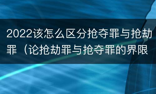 2022该怎么区分抢夺罪与抢劫罪（论抢劫罪与抢夺罪的界限）