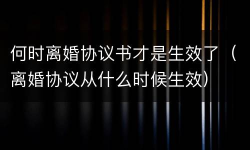 何时离婚协议书才是生效了（离婚协议从什么时候生效）