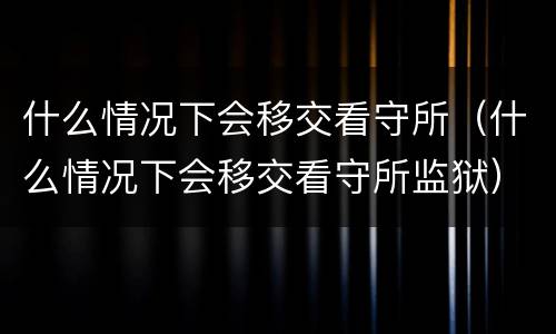 什么情况下会移交看守所（什么情况下会移交看守所监狱）