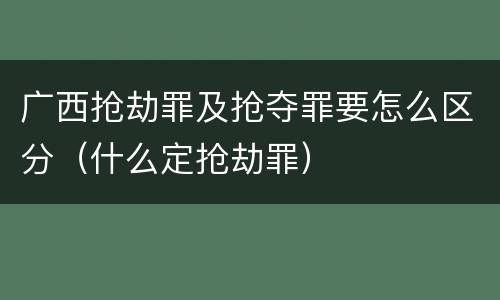 广西抢劫罪及抢夺罪要怎么区分（什么定抢劫罪）