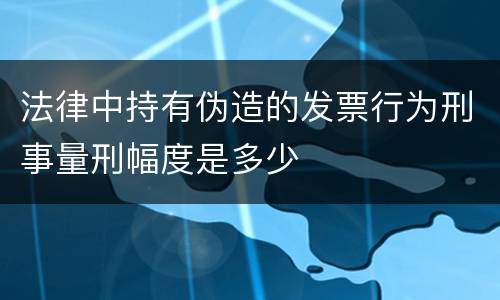 法律中持有伪造的发票行为刑事量刑幅度是多少