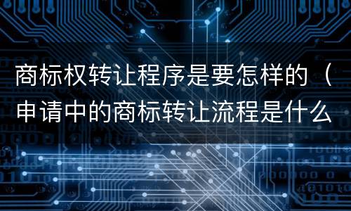 商标权转让程序是要怎样的（申请中的商标转让流程是什么）