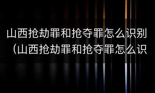 山西抢劫罪和抢夺罪怎么识别（山西抢劫罪和抢夺罪怎么识别认定）