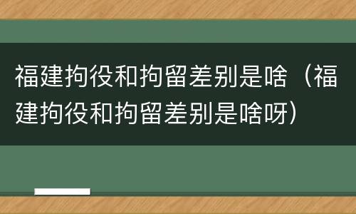 福建拘役和拘留差别是啥（福建拘役和拘留差别是啥呀）