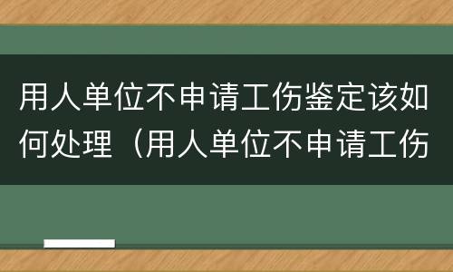 用人单位不申请工伤鉴定该如何处理（用人单位不申请工伤认定怎么办）