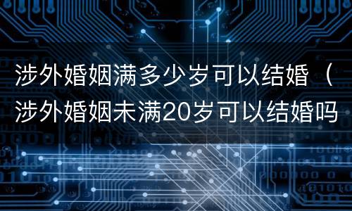 涉外婚姻满多少岁可以结婚（涉外婚姻未满20岁可以结婚吗）