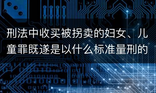 刑法中收买被拐卖的妇女、儿童罪既遂是以什么标准量刑的