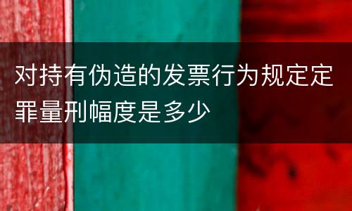 对持有伪造的发票行为规定定罪量刑幅度是多少