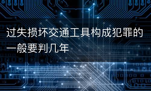 过失损坏交通工具构成犯罪的一般要判几年