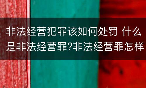 非法经营犯罪该如何处罚 什么是非法经营罪?非法经营罪怎样处罚