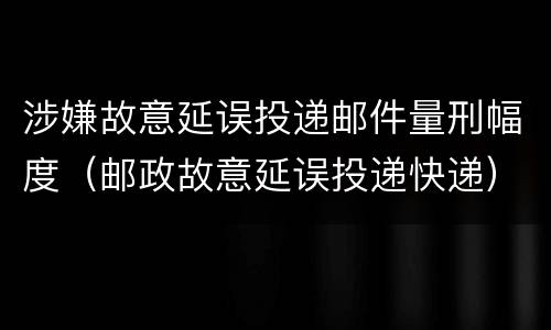 涉嫌故意延误投递邮件量刑幅度（邮政故意延误投递快递）