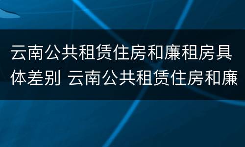 云南公共租赁住房和廉租房具体差别 云南公共租赁住房和廉租房具体差别是什么